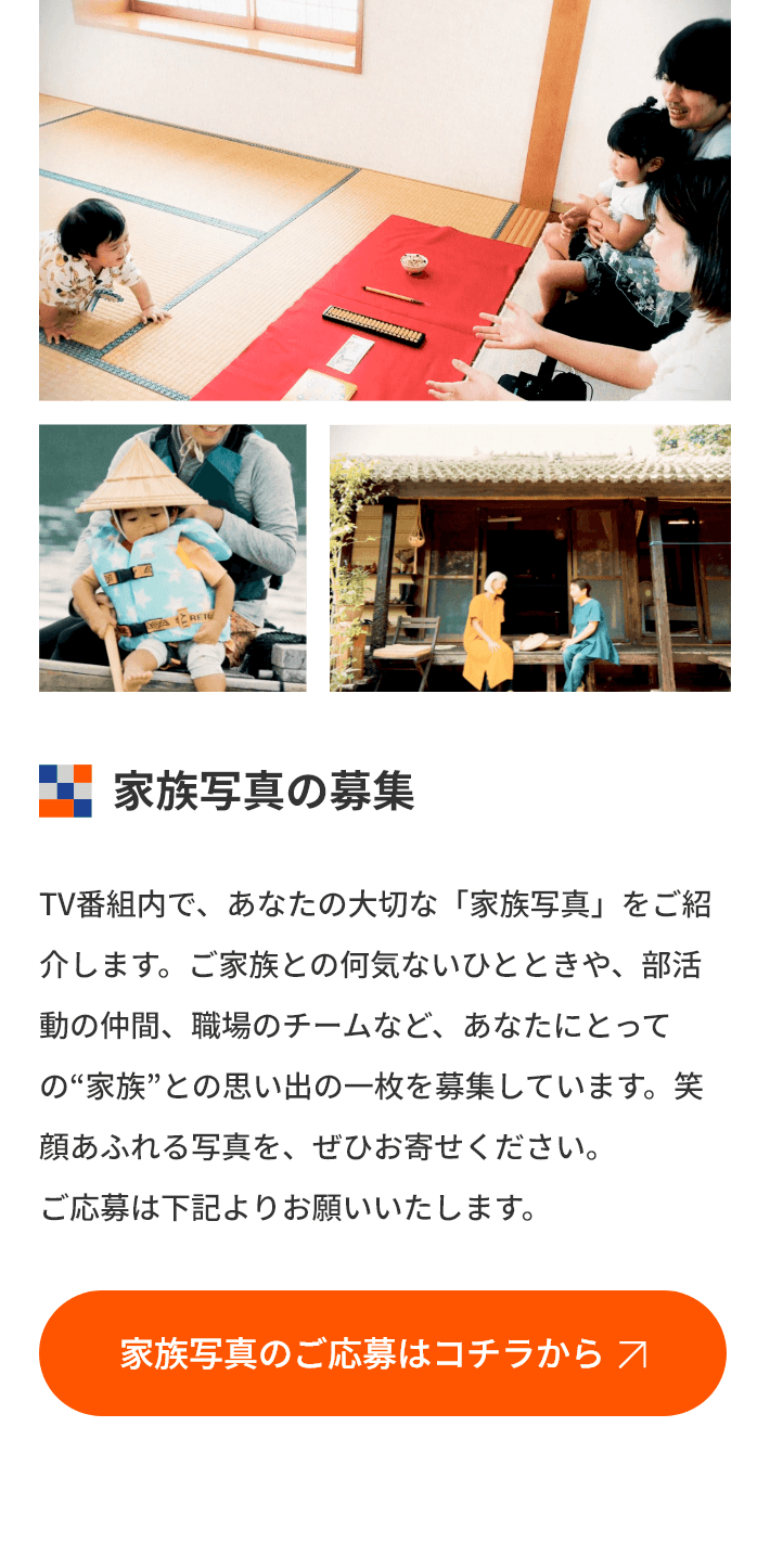 家族写真の募集 TV番組内で、あなたの大切な「家族写真」をご紹介します。ご家族との何気ないひとときや、部活動の仲間、職場のチームなど、あなたにとっての家族との思い出の一枚を募集しています。笑顔あふれる写真を、ぜひお寄せください。ご応募は下記よりお願いいたします。