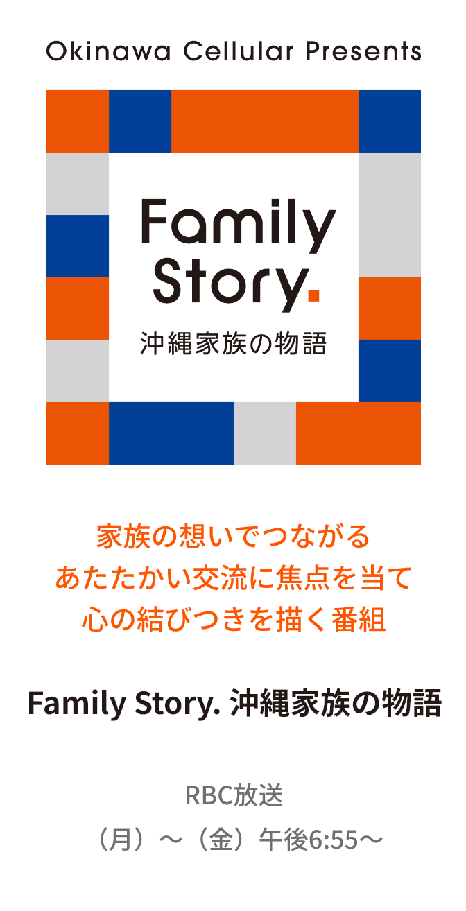 家族の想いでつながるあたたかい交流に焦点を当て心の結びつきを描く番組 Family Story. 沖縄家族の物語 RBC放送 （月）〜（金）午後6:55〜