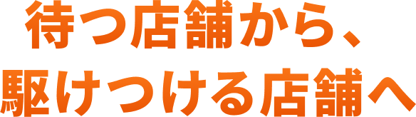 待つ店舗から、駆けつける店舗へ